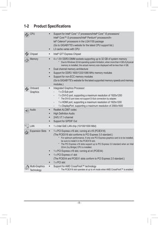 - 8 -
1-2	 Product Specifications
CPU Š Support for Intel®
Core™
i7 processors/Intel®
Core™
i5 processors/
Intel®
Core™ i3 processors/Intel®
Pentium®
processors/In-
tel®
Celeron®
processors in the LGA1155 package
(Go to GIGABYTE's website for the latest CPU support list.)
Š L3 cache varies with CPU
Chipset Š Intel®
Q77 Express Chipset
Memory Š 4 x 1.5V DDR3 DIMM sockets supporting up to 32 GB of system memory
* Due to Windows 32-bit operating system limitation, when more than 4 GB of physical
memory is installed, the actual memory size displayed will be less than 4 GB.
Š Dual channel memory architecture
Š Support for DDR3 1600/1333/1066 MHz memory modules
Š Support for non-ECC memory modules
(Go to GIGABYTE's website for the latest supported memory speeds and memory
modules.)
Onboard
Graphics
Š Integrated Graphics Processor:
	 -	 1 x D-Sub port
	 -	 1 x DVI-D port, supporting a maximum resolution of 1920x1200
* The DVI-D port does not support D-Sub connection by adapter.
	 -	 1 x HDMI port, supporting a maximum resolution of 1920x1200
	 -	1 x DisplayPort, supporting a maximum resolution of 2560x1600
Audio Š Realtek ALC887 codec
Š High Definition Audio
Š 2/4/5.1/7.1-channel
Š Support for S/PDIF Out
LAN Š 1 x Intel GbE LAN chip (10/100/1000 Mbit)
Expansion Slots Š 1 x PCI Express x16 slot, running at x16 (PCIEX16)
(The PCIEX16 slot conforms to PCI Express 3.0 standard.)
* For optimum performance, if only one PCI Express graphics card is to be installed,
be sure to install it in the PCIEX16 slot.
* The PCI Express x16 slots support up to PCI Express 3.0 standard when an Intel
22nm (Ivy Bridge) CPU is installed.
Š 1 x PCI Express x16 slot, running at x4 (PCIEX4)
Š 1 x PCI Express x1 slot
(The PCIEX4 and PCIEX1 slots conform to PCI Express 2.0 standard.)
Š 1 x PCI slot
Multi-Graphics
Technology
Š Support for AMD CrossFireX™ technology
* The PCIEX16 slot operates at up to x4 mode when AMD CrossFireX™ is enabled.
 