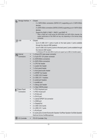 - 9 -
Storage Interface Š Chipset:
- 2 x SATA 6Gb/s connectors (SATA3 0/1) supporting up to 2 SATA 6Gb/s
devices
- 4 x SATA 3Gb/s connectors (SATA2 2/3/4/5) supporting up to 4 SATA 3Gb/s
devices
- Support for RAID 0, RAID 1, RAID 5, and RAID 10
* When a RAID set is built across the SATA 6Gb/s and SATA 3Gb/s channels, the
system performance of the RAID set may vary depending on the devices being
connected.
USB Š Chipset:
- Up to 8 USB 2.0/1.1 ports (4 ports on the back panel, 4 ports available
through the internal USB headers)
- Up to 4 USB 3.0/2.0 ports (2 ports on the back panel, 2 ports available through
the internal USB header)
* In Windows XP, the Intel USB 3.0 ports can support up to USB 2.0 transfer speed.
Internal
Connectors
Š 1 x 24-pin ATX main power connector
Š 1 x 4-pin ATX 12V power connector
Š 2 x SATA 6Gb/s connectors
Š 4 x SATA 3Gb/s connectors
Š 1 x CPU fan header
Š 1 x system fan header
Š 1 x front panel header
Š 1 x front panel audio header
Š 1 x S/PDIF Out header
Š 1 x USB 3.0/2.0 header
Š 2 x USB 2.0/1.1 headers
Š 2 x serial port headers
Š 1 x parallel port
Š 1 x debug card header
Š 1 x Clear CMOS jumper
Back Panel
Connectors
Š 1 x PS/2 Keyboard port
Š 1 x PS/2 mouse port
Š 1 x D-Sub port
Š 1 x DVI-D port
Š 1 x optical S/PDIF Out connector
Š 1 x HDMI port
Š 1 x DisplayPort
Š 2 x USB 3.0/2.0 ports
Š 4 x USB 2.0/1.1 ports
Š 1 x RJ-45 port
Š 6 x audio jacks (Center/Subwoofer Speaker Out/Rear Speaker Out/Side Speaker
Out/Line In/Line Out/Microphone)
I/O Controller Š iTE I/O Controller Chip
 