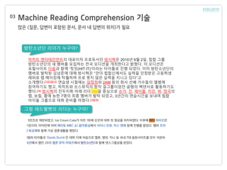 Machine Reading Comprehension 기술
많은 (질문, 답변이 포함된 문서, 문서 내 답변의 위치)가 필요
03
빅히트 엔터테인먼트의 대표이자 프로듀서인 방시혁은 2010년 9월 2일, 힙합 그룹
방탄소년단의 새 멤버를 모집하는 전국 오디션을 개최한다고 밝혔다. 이 오디션은
포털사이트 다음과 함께 ‘힛잇(HIT IT)’이라는 타이틀로 진행 되었다. 이미 방탄소년단의
멤버로 발탁된 김남준에 대해 방시혁은 “언더 힙합신에서도 실력을 인정받은 고등학생
래퍼로 랩 메이킹에 탁월하며 프로 못지 않은 실력을 지니고 있다”고
소개했다.[11][12][13] 연습생 시절에는 임정희와 2AM 등의 회사 선배 가수들의 앨범에
참여하기도 했고, 빅히트와 쏘스뮤직의 합작 걸그룹이었던 글램의 백댄서로 활동하기도
했다.[14] 방시혁의 진두지휘 아래 리더 RM을 중심으로 슈가, 진, 제이홉, 지민, 뷔, 정국의
랩, 보컬, 춤에 능한 7명의 최종 멤버가 발탁 되었고, 3년간의 연습시간을 보내며 힙합
아이돌 그룹으로 데뷔 준비를 마쳤다.[15][16]
방탄소년단 리더가 누구야?
그럼 레드벨벳의 리더는 누구야?
 