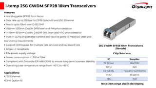 IC Supplier
TX Driver MACOM
MCU ADI
DFB/EML Taiwan / Sumitomo
APD Wooriro
TEC ADI
I-temp 25G CWDM SFP28 10km Transceivers
Features:
▪ Hot-pluggable SFP28 form factor
▪ Data rate up to 25Gbps for CPRI Option 10 and 25G Ethernet
▪ Reach up to 10km over G.652 SMF
▪ 1270nm-1370nm CWDM DFB laser and PIN photodetector
▪ 1470nm-1570nm Cooled CWDM EML laser and APD photodetector
▪ Built-in CDRs on both the transmit and receive paths to meet low jitter and
low latency requirements
▪ Support CDR bypass for multiple rate services and backward rate
▪ Single LC receptacle
▪ 3.3V power supply voltage
▪ Power consumption < 1.2W or 1.8W
▪ Compliant with Telcordia GR-468-CORE to ensure long-term business stability
▪ Operating case temperature range from -40°C to +85°C
Applications:
▪ 25G Ethernet
▪ CPRI Option 10
25G CWDM SFP28 10km Transceivers
(Sample)
Chip Solutions
Note: 2km range also in developing
 