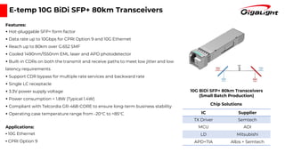 E-temp 10G BiDi SFP+ 80km Transceivers
Features:
▪ Hot-pluggable SFP+ form factor
▪ Data rate up to 10Gbps for CPRI Option 9 and 10G Ethernet
▪ Reach up to 80km over G.652 SMF
▪ Cooled 1490nm/1550nm EML laser and APD photodetector
▪ Built-in CDRs on both the transmit and receive paths to meet low jitter and low
latency requirements
▪ Support CDR bypass for multiple rate services and backward rate
▪ Single LC receptacle
▪ 3.3V power supply voltage
▪ Power consumption < 1.8W (Typical 1.4W)
▪ Compliant with Telcordia GR-468-CORE to ensure long-term business stability
▪ Operating case temperature range from -20°C to +85°C
Applications:
▪ 10G Ethernet
▪ CPRI Option 9
IC Supplier
TX Driver Semtech
MCU ADI
LD Mitsubishi
APD+TIA Albis + Semtech
Chip Solutions
10G BiDi SFP+ 80km Transceivers
(Small Batch Production)
 