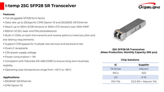 I-temp 25G SFP28 SR Transceiver
Features:
▪ Hot-pluggable SFP28 form factor
▪ Data rate up to 25Gbps for CPRI Option 10 and 25GBASE-SR Ethernet
▪ Reach up to 100m (COB Version) or 300m (TO Version) over OM4 MMF
▪ 850nm VCSEL laser and PIN photodetector
▪ Built-in CDRs on both the transmit and receive paths to meet low jitter and
low latency requirements
▪ Support CDR bypass for multiple rate services and backward rate
▪ Dual LC receptacle
▪ 3.3V power supply voltage
▪ Power consumption < 1W
▪ Compliant with Telcordia GR-468-CORE to ensure long-term business
stability
▪ Operating case temperature range from -40°C to +85°C
Applications:
▪ 25GBASE-SR Ethernet
▪ CPRI Option 10
IC Supplier
TX Driver Macom
MCU ADI
LD II-VI
PD+TIA GCS PD + Macom TIA
Chip Solutions
25G SFP28 SR Transceiver
(Mass Production, Monthly Capacity 50K pcs)
 