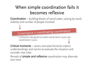 When simple coordination fails it 
becomes reflexive 
Coordination – building blocks of social order, varying by reach, 
stability and number of people involved 
Governance = coordinating coordination 
– institutions designed to enable coordination cause new 
coordination issues 
Critical moments – actors articulate formerly implicit 
understandings and norms to evaluate the situation and 
consider new rules 
Periods of simple and reflexive coordination may alternate 
over time 
 