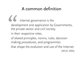 “ 
A common definition 
Internet governance is the 
development and application by Governments, 
the private sector and civil society, 
in their respective roles, 
of shared principles, norms, rules, decision-making 
procedures, and programmes 
that shape the evolution and use of the Internet. 
(WGIG 2005) 
 