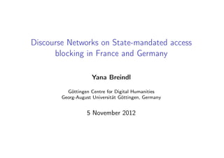 Discourse Networks on State-mandated access
      blocking in France and Germany

                     Yana Breindl

          Göttingen Centre for Digital Humanities
        Georg-August Universität Göttingen, Germany


                  5 November 2012
 