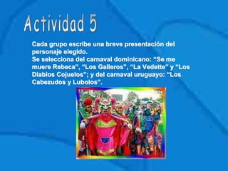 Cada grupo escribe una breve presentación delCada grupo escribe una breve presentación del
personaje elegido.personaje elegido.
Se selecciona del carnaval dominicano: “Se meSe selecciona del carnaval dominicano: “Se me
muere Rebeca”, “Los Galleros”, “La Vedette” y “Losmuere Rebeca”, “Los Galleros”, “La Vedette” y “Los
Diablos Cojuelos”; y del carnaval uruguayo: “LosDiablos Cojuelos”; y del carnaval uruguayo: “Los
Cabezudos yCabezudos y LubolosLubolos”.”.
 