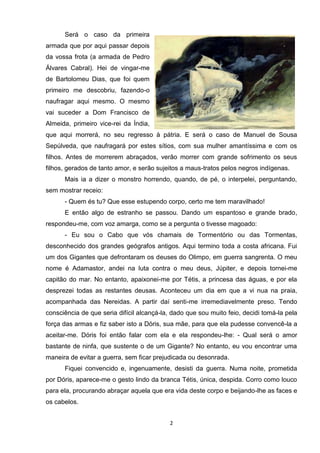 Será o caso da primeira
armada que por aqui passar depois
da vossa frota (a armada de Pedro
Álvares Cabral). Hei de vingar-me
de Bartolomeu Dias, que foi quem
primeiro me descobriu, fazendo-o
naufragar aqui mesmo. O mesmo
vai suceder a Dom Francisco de
Almeida, primeiro vice-rei da Índia,
que aqui morrerá, no seu regresso à pátria. E será o caso de Manuel de Sousa
Sepúlveda, que naufragará por estes sítios, com sua mulher amantíssima e com os
filhos. Antes de morrerem abraçados, verão morrer com grande sofrimento os seus
filhos, gerados de tanto amor, e serão sujeitos a maus-tratos pelos negros indígenas.
      Mais ia a dizer o monstro horrendo, quando, de pé, o interpelei, perguntando,
sem mostrar receio:
      - Quem és tu? Que esse estupendo corpo, certo me tem maravilhado!
      E então algo de estranho se passou. Dando um espantoso e grande brado,
respondeu-me, com voz amarga, como se a pergunta o tivesse magoado:
      - Eu sou o Cabo que vós chamais de Tormentório ou das Tormentas,
desconhecido dos grandes geógrafos antigos. Aqui termino toda a costa africana. Fui
um dos Gigantes que defrontaram os deuses do Olimpo, em guerra sangrenta. O meu
nome é Adamastor, andei na luta contra o meu deus, Júpiter, e depois tornei-me
capitão do mar. No entanto, apaixonei-me por Tétis, a princesa das águas, e por ela
desprezei todas as restantes deusas. Aconteceu um dia em que a vi nua na praia,
acompanhada das Nereidas. A partir daí senti-me irremediavelmente preso. Tendo
consciência de que seria difícil alcançá-la, dado que sou muito feio, decidi tomá-la pela
força das armas e fiz saber isto a Dóris, sua mãe, para que ela pudesse convencê-la a
aceitar-me. Dóris foi então falar com ela e ela respondeu-lhe: - Qual será o amor
bastante de ninfa, que sustente o de um Gigante? No entanto, eu vou encontrar uma
maneira de evitar a guerra, sem ficar prejudicada ou desonrada.
      Fiquei convencido e, ingenuamente, desisti da guerra. Numa noite, prometida
por Dóris, aparece-me o gesto lindo da branca Tétis, única, despida. Corro como louco
para ela, procurando abraçar aquela que era vida deste corpo e beijando-lhe as faces e
os cabelos.


                                           2
 