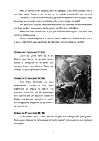 Mas, eu nem sei como contá-lo, achei-me abraçado, não à minha amada, mas a
um duro monte, frente a um penedo, e eu próprio transformado em penedo!
       - Ó Ninfa, a mais formosa do Oceano,/já que minha presença não te agrada,/que
te custava ter-me neste engano,/ou fosse monte, nuvem, sonho, ou nada?
       Por esta altura já todos osmeusirmãostinham sido vencidos e transformadosem
montes e também eu comecei a sentir que me transformava neste Cabo.
       Mas o que mais me dói ainda é que, por mais dobradas mágoas, /me anda Tétis
cercando destas águas.
       Assim contava o Gigante e, chorando, afastou-se de nós. Eu então fiz uma prece
a Deus, pedindo-lhe que as profecias do Adamastor se não viessem a verificar.




Síntese da 1.ª parte (est. 37 - 38)
       Vasco da Gama narra ao rei de
Melinde que, depois de ver uma nuvem
escura e carregada de tal forma que
causava terror, perguntara a Deus que
ameaça ou que segredo seria aquele.



Síntese da 2.ª parte (est. 39 - 41)
       Não    tinha    terminado    as   suas
exclamações,        quando   já    uma   figura
gigantesca se erguia.        O aspeto      era
medonho e temível, era tão gigantesco
que poderia ser um segundo colosso de
Rodes, uma das sete maravilhas do mundo.
Os navegadores arrepiaram-se de medo só
de o ouvir e ver.


Síntese da 3.ª parte (est. 41 - 48)
       O Adamastor inicia o seu discurso dirigido aos navegadores portugueses.
Começa por designar os portugueses de “gente ousada”, mais audaz do que qualquer
outro povo.



                                             3
 