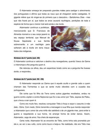 O Adamastor ameaça ter preparado grandes males para castigar o atrevimento
dos portugueses e afirma que todas as naus que ali chegarem serão castigadas. O
gigante refere que irá vingar-se do primeiro que o descobriu - Bartolomeu Dias - mas
que não ficará por aí, que todos os anos causará naufrágios, perdições de toda a
espécie de forma que o menor mal será ainda o da morte.
        Adamastor continua a profetizar,
mencionando que D. Francisco de
Almeida morrerá e o seu corpo jazerá no
seu espaço territorial, que Manuel de
Sousa     Sepúlveda      e     sua       família
sobreviverão    a   um       naufrágio     para
sofrerem até à morte em terra maus-
tratos dos indígenas.


Síntese da 4.ª parte (est. 49)
O Adamastor continua a vaticinar o destino dos navegadores, quando Vasco da Gama
o interrompe e lhe pergunta quem é.
        Ele retorceu os olhos, deu um espantoso brado como se a pergunta lhe tivesse
doído, e respondeu.


Síntese da 5.ª parte (est. 50 - 59)

        O Adamastor responde ao Gama que é aquele oculto e grande cabo a quem
chamam das Tormentas e que se sente muito ofendido com a ousadia dos
portugueses.
        Ele conta que foi filho da Terra como outros gigantes revoltados, andou na
guerra contra Júpiter e contra Neptunoe que foi o seu amor por Tétis, esposa de Peleu,
que o levou a ser quem é.
        Como era muito feio, resolveu conquistar Tétis à força e expor o assunto à mãe
dela - Dóris. Com medo, Dóris transmite a mensagem à sua filha que manda responder
a Adamastor que o amor de uma ninfa não satisfará o de um gigante mas, para evitar a
guerra e respeitando a sua honra, irá arranjar forma de evitar danos. Assim,
Adamastor, cego de amor, fica cheio de esperanças.
        Certa noite, Adamastor foi ao encontro de Tétis, como tinha sido prometido por
ela e, ao ver o seu vulto, corre como louco e beija-a. Na realidade, não era Tétis mas

                                                   4
 