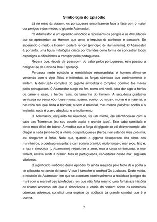 Simbologia do Episódio
       Já no meio da viagem, os portugueses encontram-se face a face com o maior
dos perigos e dos medos: o gigante Adamastor.
       “O Adamastor” é um episódio simbólico e representa os perigos e as dificuldades
que se apresentam ao Homem que sente o impulso de conhecer e descobrir. Só
superando o medo, o Homem poderá vencer (princípio do Humanismo). O Adamastor
é, portanto, uma figura mitológica criada por Camões como forma de concentrar todos
os perigos e dificuldades a transpor pelos portugueses.
       Repara que, depois da passagem do cabo pelos portugueses, este passou a
designar-se de Cabo da Boa Esperança.
       Perpassa neste episódio a mentalidade renascentista: o homem afirma-se
vencendo com o vigor físico e intelectual as forças cósmicas que continuamente o
limitam. A destruição completa do gigante simboliza o completo domínio dos mares
pelos portugueses. O Adamastor surge, no fim, como anti-herói, para dar lugar a heróis
de carne e osso, a heróis reais, do tamanho do homem. A sequência gradativa
verificada no verso «Ou fosse monte, nuvem, sonho, ou nada»: monte é o material, a
natureza real que limita o homem; nuvem é material, mas menos palpável; sonho é o
imaterial; nada é o zero absoluto, o aniquilamento.
       O Adamastor, enquanto foi realidade, foi um monte, ele identificou-se com o
cabo das Tormentas (eu sou aquele oculto e grande cabo). Este cabo constituía o
ponto mais difícil de dobrar. À medida que a força do gigante se vai desvanecendo, até
chegar a nada (anti-herói) a vitória dos portugueses (heróis) vai estando mais próxima,
até chegarem à Índia. Nota que, quando o gigante desaparece dos olhos dos
marinheiros, o poeta acrescenta: e cum sonoro bramido muito longe o mar soou. Isto é,
a figura simbólica (o Adamastor) reduziu-se a zero, mas a coisa simbolizada, o mar
terrível, estava ainda a bramir. Mas os portugueses, vencedores desse mar, seguiam
vitoriosos.
       O significado simbólico deste episódio foi ainda realçado pelo facto de o poeta o
ter colocado no centro do canto V que é também o centro d'Os Lusíadas. Deste modo,
o episódio do Adamastor, em que se associam admiravelmente a realidade (perigos do
mar) com o maravilhoso (profecias), em que não falta mesmo uma fantasiada história
de lirismo amoroso, em que é simbolizada a vitória do homem sobre os elementos
cósmicos adversos, constitui uma espécie de abóbada da grande catedral que é o
poema.

                                           7
 