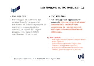 ISO 9001:2000 vs. ISO 9001:2008 - 0.2


- ISO 9001:2000                                                  - ISO 9001:2008
- Un vantaggio dell'approccio per                                - Un vantaggio dell’approccio per
  processi è quello che permette,                                  processi è che esso consente di tenere
  nell'ambito del sistema di processi, di                          sotto continuo controllo**) la
  mantenere, con continuità, un                                    connessione tra i singoli processi,
  controllo sui legami fra i singoli                               così come la loro combinazione ed
  processi, come pure sulle loro                                   interazione.
  combinazioni ed interazioni.
                                                             **) Nota Nazionale
                                                               -   Nella lingua italiana il termine "controllo" ha due
                                                                   distinti significati:
                                                               -   quello connesso ad attività di verifica della
                                                                   conformità di un prodotto o processo;
                                                               -   quello relativo ad attività mirate a tenere sotto
                                                                   controllo, governare, regolare un processo.




     Le principali novità della norma UNI EN ISO 9001:2008 - Milano, 30 gennaio 2009
                                                                                                               Slide 10
 