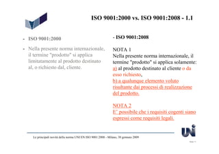 ISO 9001:2000 vs. ISO 9001:2008 - 1.1


- ISO 9001:2000                                                - ISO 9001:2008

- Nella presente norma internazionale,                         NOTA 1
  il termine "prodotto" si applica                             Nella presente norma internazionale, il
  limitatamente al prodotto destinato                          termine "prodotto" si applica solamente:
  al, o richiesto dal, cliente.                                a) al prodotto destinato al cliente o da
                                                               esso richiesto,
                                                               b) a qualunque elemento voluto
                                                               risultante dai processi di realizzazione
                                                               del prodotto.

                                                               NOTA 2
                                                               E’ possibile che i requisiti cogenti siano
                                                               espressi come requisiti legali.


    Le principali novità della norma UNI EN ISO 9001:2008 - Milano, 30 gennaio 2009
                                                                                                     Slide 11
 