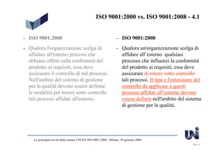 ISO 9001:2000 vs. ISO 9001:2008 - 4.1


- ISO 9001:2000                                                  - ISO 9001:2008
- Qualora l'organizzazione scelga di                             - Qualora un'organizzazione scelga di
  affidare all'esterno processi che                                affidare all’esterno qualsiasi
  abbiano effetti sulla conformità del                             processo che influenzi la conformità
  prodotto ai requisiti, essa deve                                 del prodotto ai requisiti, essa deve
  assicurare il controllo di tali processi.                        assicurare di tenere sotto controllo
  Nell'ambito del sistema di gestione                              tali processi. Il tipo e l'estensione del
  per la qualità devono essere definite                            controllo da applicare a questi
  le modalità per tenere sotto controllo                           processi affidati all’esterno devono
  tali processi affidati all'esterno.                              essere definiti nell'ambito del sistema
                                                                   di gestione per la qualità.




     Le principali novità della norma UNI EN ISO 9001:2008 - Milano, 30 gennaio 2009
                                                                                                       Slide 12
 