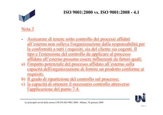ISO 9001:2000 vs. ISO 9001:2008 - 4.1


Nota 3

- Assicurare di tenere sotto controllo dei processi affidati
   all’esterno non solleva l'organizzazione dalla responsabilità per
   la conformità a tutti i requisiti, sia del cliente sia cogenti. Il
   tipo e l'estensione del controllo da applicare al processo
   affidato all’esterno possono essere influenzati da fattori quali:
a) l'impatto potenziale del processo affidato all’esterno sulla
   capacità dell'organizzazione di fornire un prodotto conforme ai
   requisiti;
b) Il grado di ripartizione del controllo sul processo;
c) la capacità di ottenere il necessario controllo attraverso
   l'applicazione del punto 7.4.

 Le principali novità della norma UNI EN ISO 9001:2008 - Milano, 30 gennaio 2009
                                                                                   Slide 14
 