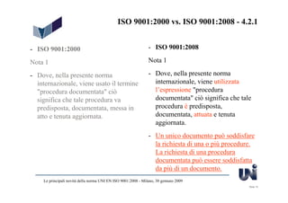 ISO 9001:2000 vs. ISO 9001:2008 - 4.2.1


- ISO 9001:2000                                                 - ISO 9001:2008

Nota 1                                                          Nota 1

- Dove, nella presente norma                                    - Dove, nella presente norma
  internazionale, viene usato il termine                          internazionale, viene utilizzata
  "procedura documentata" ciò                                     l’espressione "procedura
  significa che tale procedura va                                 documentata" ciò significa che tale
  predisposta, documentata, messa in                              procedura è predisposta,
  atto e tenuta aggiornata.                                       documentata, attuata e tenuta
                                                                  aggiornata.
                                                                - Un unico documento può soddisfare
                                                                  la richiesta di una o più procedure.
                                                                  La richiesta di una procedura
                                                                  documentata può essere soddisfatta
                                                                  da più di un documento.
     Le principali novità della norma UNI EN ISO 9001:2008 - Milano, 30 gennaio 2009
                                                                                                    Slide 15
 