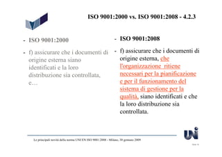 ISO 9001:2000 vs. ISO 9001:2008 - 4.2.3


- ISO 9001:2000                                                - ISO 9001:2008

- f) assicurare che i documenti di - f) assicurare che i documenti di
  origine esterna siano              origine esterna, che
  identificati e la loro             l'organizzazione ritiene
  distribuzione sia controllata,     necessari per la pianificazione
  e…                                 e per il funzionamento del
                                     sistema di gestione per la
                                     qualità, siano identificati e che
                                     la loro distribuzione sia
                                     controllata.



    Le principali novità della norma UNI EN ISO 9001:2008 - Milano, 30 gennaio 2009
                                                                                      Slide 16
 