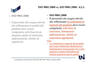 ISO 9001:2000 vs. ISO 9001:2008 - 6.2.1


- ISO 9001:2000                    - ISO 9001:2008
                                   - Il personale che esegue attività
- Il personale che esegue attività   che influenzano la conformità ai
  che influenzano la qualità del     requisiti del prodotto deve essere
  prodotto deve essere               competente sulla base di
  competente sulla base di un        istruzione, formazione-
  adeguato grado di istruzione,      addestramento, abilità ed
  addestramento, abilità ed          esperienza appropriati.
  esperienza.                      Nota
                                                            - La conformità ai requisiti del prodotto
                                                              può essere influenzata direttamente o
                                                              indirettamente da personale che svolge
                                                              qualsiasi compito nell'ambito del
                                                              sistema di gestione per la qualità.

    Le principali novità della norma UNI EN ISO 9001:2008 - Milano, 30 gennaio 2009
                                                                                                  Slide 17
 