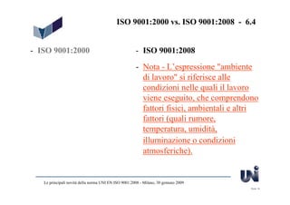 ISO 9001:2000 vs. ISO 9001:2008 - 6.4


- ISO 9001:2000                                       - ISO 9001:2008
                                                      - Nota - L’espressione "ambiente
                                                        di lavoro" si riferisce alle
                                                        condizioni nelle quali il lavoro
                                                        viene eseguito, che comprendono
                                                        fattori fisici, ambientali e altri
                                                        fattori (quali rumore,
                                                        temperatura, umidità,
                                                        illuminazione o condizioni
                                                        atmosferiche).


   Le principali novità della norma UNI EN ISO 9001:2008 - Milano, 30 gennaio 2009
                                                                                       Slide 18
 