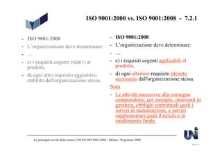 ISO 9001:2000 vs. ISO 9001:2008 - 7.2.1


- ISO 9001:2000                                              - ISO 9001:2008
- L’organizzazione deve determinare:                         - L’organizzazione deve determinare:
- …                                                          - …
- c) i requisiti cogenti relativi ai                         - c) i requisiti cogenti applicabili al
  prodotti,                                                    prodotto,
- d) ogni altro requisito aggiuntivo                         - d) ogni ulteriore requisito ritenuto
  stabilito dall'organizzazione stessa.                        necessario dall'organizzazione stessa.
                                                             Nota
                                                             - Le attività successive alla consegna
                                                               comprendono, per esempio, interventi in
                                                               garanzia, obblighi contrattuali quali i
                                                               servizi di manutenzione, e servizi
                                                               supplementari quali il riciclo o lo
                                                               smaltimento finale.


     Le principali novità della norma UNI EN ISO 9001:2008 - Milano, 30 gennaio 2009
                                                                                                  Slide 19
 
