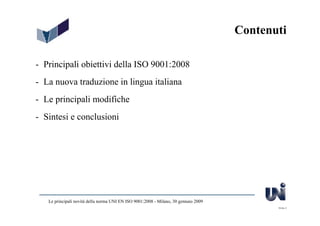 Contenuti

- Principali obiettivi della ISO 9001:2008
- La nuova traduzione in lingua italiana
- Le principali modifiche
- Sintesi e conclusioni




   Le principali novità della norma UNI EN ISO 9001:2008 - Milano, 30 gennaio 2009
                                                                                            Slide 2
 