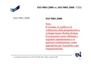 ISO 9001:2000 vs. ISO 9001:2008 - 7.3.1



ISO 9001:2000                                            ISO 9001:2008

                                                         Nota
                                                         Il riesame, la verifica e la
                                                         validazione della progettazione e
                                                         sviluppo hanno finalità distinte.
                                                         Essi possono essere effettuati e
                                                         registrati separatamente o in
                                                         qualsiasi combinazione, come
                                                         appropriato per il prodotto e per
                                                         l'organizzazione.


Le principali novità della norma UNI EN ISO 9001:2008 - Milano, 30 gennaio 2009
                                                                                        Slide 20
 