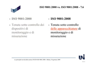 ISO 9001:2000 vs. ISO 9001:2008 - 7.6



- ISO 9001:2000                                               - ISO 9001:2008
- Tenuta sotto controllo dei                                  - Tenuta sotto controllo
  dispositivi di                                                delle apparecchiature di
  monitoraggio e di                                             monitoraggio e di
  misurazione                                                   misurazione




    Le principali novità della norma UNI EN ISO 9001:2008 - Milano, 30 gennaio 2009
                                                                                           Slide 22
 