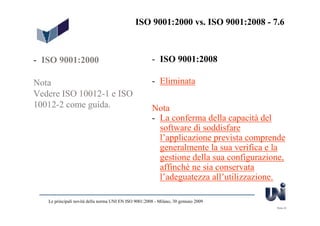 ISO 9001:2000 vs. ISO 9001:2008 - 7.6



- ISO 9001:2000                                        - ISO 9001:2008

Nota                                                   - Eliminata
Vedere ISO 10012-1 e ISO
10012-2 come guida.                                    Nota
                                                       - La conferma della capacità del
                                                         software di soddisfare
                                                         l’applicazione prevista comprende
                                                         generalmente la sua verifica e la
                                                         gestione della sua configurazione,
                                                         affinchè ne sia conservata
                                                         l’adeguatezza all’utilizzazione.

   Le principali novità della norma UNI EN ISO 9001:2008 - Milano, 30 gennaio 2009
                                                                                        Slide 23
 