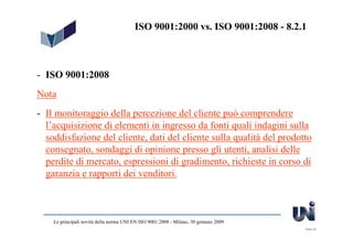 ISO 9001:2000 vs. ISO 9001:2008 - 8.2.1



- ISO 9001:2008
Nota
- Il monitoraggio della percezione del cliente può comprendere
  l’acquisizione di elementi in ingresso da fonti quali indagini sulla
  soddisfazione del cliente, dati del cliente sulla qualità del prodotto
  consegnato, sondaggi di opinione presso gli utenti, analisi delle
  perdite di mercato, espressioni di gradimento, richieste in corso di
  garanzia e rapporti dei venditori.



    Le principali novità della norma UNI EN ISO 9001:2008 - Milano, 30 gennaio 2009
                                                                                      Slide 24
 