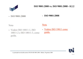 ISO 9001:2000 vs. ISO 9001:2008 - 8.2.2



- ISO 9001:2000                                              - ISO 9001:2008



Nota                                                         Nota

- Vedere ISO 10011-1, ISO                                    - Vedere ISO 19011 come
  10011-2 e ISO 10011-3, come                                  guida.
  guida.




   Le principali novità della norma UNI EN ISO 9001:2008 - Milano, 30 gennaio 2009
                                                                                       Slide 25
 
