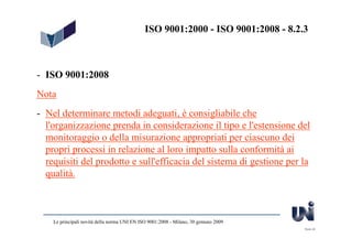 ISO 9001:2000 - ISO 9001:2008 - 8.2.3



- ISO 9001:2008
Nota
- Nel determinare metodi adeguati, è consigliabile che
  l'organizzazione prenda in considerazione il tipo e l'estensione del
  monitoraggio o della misurazione appropriati per ciascuno dei
  propri processi in relazione al loro impatto sulla conformità ai
  requisiti del prodotto e sull'efficacia del sistema di gestione per la
  qualità.



    Le principali novità della norma UNI EN ISO 9001:2008 - Milano, 30 gennaio 2009
                                                                                      Slide 26
 