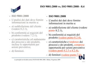 ISO 9001:2000 vs. ISO 9001:2008 - 8.4


- ISO 9001:2000                                            - ISO 9001:2008
- L'analisi dei dati deve fornire                          - L'analisi dei dati deve fornire
  informazioni in merito a:                                  informazioni in merito a:
- a) soddisfazione del cliente                             - a) soddisfazione del cliente (vedere
  (vedere 8.2.1),
                                                             punto 8.2.1),
- b) conformità ai requisiti del
  prodotto (vedere 7.2.1),                                 - b) conformità ai requisiti del
                                                             prodotto (vedere punto 8.2.4),
- c) caratteristiche ed andamento
  dei processi e dei prodotti,                             - c) caratteristiche e tendenze dei
  incluse le opportunità per                                 processi e dei prodotti, comprese
  azioni preventive,                                         opportunità per azioni preventive
- d) fornitori.                                              (vedere punti 8.2.3 e 8.2.4),
                                                           - d) fornitori (vedere punto 7.4)
    Le principali novità della norma UNI EN ISO 9001:2008 - Milano, 30 gennaio 2009
                                                                                               Slide 27
 