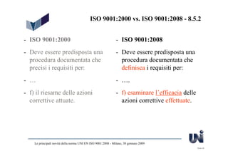ISO 9001:2000 vs. ISO 9001:2008 - 8.5.2


- ISO 9001:2000                                               - ISO 9001:2008
- Deve essere predisposta una                                 - Deve essere predisposta una
  procedura documentata che                                     procedura documentata che
  precisi i requisiti per:                                      definisca i requisiti per:
- …                                                           - ….
- f) il riesame delle azioni                                  - f) esaminare l’efficacia delle
  correttive attuate.                                           azioni correttive effettuate.




    Le principali novità della norma UNI EN ISO 9001:2008 - Milano, 30 gennaio 2009
                                                                                                 Slide 28
 