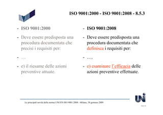 ISO 9001:2000 - ISO 9001:2008 - 8.5.3


- ISO 9001:2000                                               - ISO 9001:2008
- Deve essere predisposta una                                 - Deve essere predisposta una
  procedura documentata che                                     procedura documentata che
  precisi i requisiti per:                                      definisca i requisiti per:
- …                                                           - ….
- e) il riesame delle azioni                                  - e) esaminare l’efficacia delle
  preventive attuate.                                           azioni preventive effettuate.




    Le principali novità della norma UNI EN ISO 9001:2008 - Milano, 30 gennaio 2009
                                                                                                 Slide 29
 