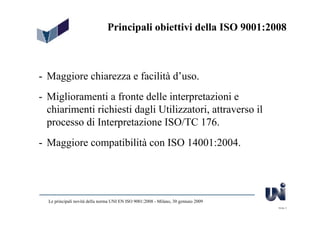 Principali obiettivi della ISO 9001:2008



- Maggiore chiarezza e facilità d’uso.
- Miglioramenti a fronte delle interpretazioni e
  chiarimenti richiesti dagli Utilizzatori, attraverso il
  processo di Interpretazione ISO/TC 176.
- Maggiore compatibilità con ISO 14001:2004.




  Le principali novità della norma UNI EN ISO 9001:2008 - Milano, 30 gennaio 2009
                                                                                    Slide 3
 