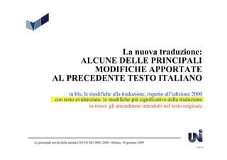 La nuova traduzione:
                 ALCUNE DELLE PRINCIPALI
                    MODIFICHE APPORTATE
            AL PRECEDENTE TESTO ITALIANO
                     in blu, le modifiche alla traduzione, rispetto all’edizione 2000
              con testo evidenziato: le modifiche più significative della traduzione
                                in rosso: gli amendment introdotti nel testo originale




Le principali novità della norma UNI EN ISO 9001:2008 - Milano, 30 gennaio 2009
                                                                                   Slide 30
 