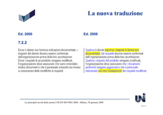La nuova traduzione


Ed. 2000                                                      Ed. 2008

7.2.2




   Le principali novità della norma UNI EN ISO 9001:2008 - Milano, 30 gennaio 2009
                                                                                     Slide 35
 