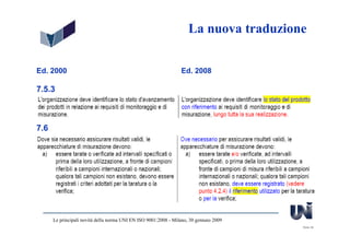 La nuova traduzione


Ed. 2000                                                         Ed. 2008

7.5.3



7.6




      Le principali novità della norma UNI EN ISO 9001:2008 - Milano, 30 gennaio 2009
                                                                                        Slide 38
 