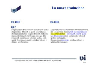 La nuova traduzione


Ed. 2000                                                        Ed. 2008

8.2.1




   Le principali novità della norma UNI EN ISO 9001:2008 - Milano, 30 gennaio 2009
                                                                                     Slide 39
 