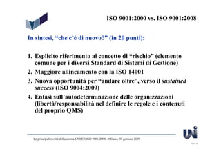 ISO 9001:2000 vs. ISO 9001:2008


In sintesi, “che c’è di nuovo?” (in 20 punti):

1. Esplicito riferimento al concetto di “rischio” (elemento
   comune per i diversi Standard di Sistemi di Gestione)
2. Maggiore allineamento con la ISO 14001
3. Nuova opportunità per “andare oltre”, verso il sustained
   success (ISO 9004:2009)
4. Enfasi sull’autodeterminazione delle organizzazioni
   (libertà/responsabilità nel definire le regole e i contenuti
   del proprio QMS)



  Le principali novità della norma UNI EN ISO 9001:2008 - Milano, 30 gennaio 2009
                                                                                     Slide 43
 