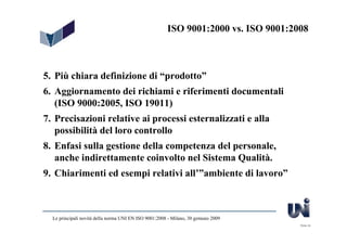 ISO 9001:2000 vs. ISO 9001:2008



5. Più chiara definizione di “prodotto”
6. Aggiornamento dei richiami e riferimenti documentali
   (ISO 9000:2005, ISO 19011)
7. Precisazioni relative ai processi esternalizzati e alla
   possibilità del loro controllo
8. Enfasi sulla gestione della competenza del personale,
   anche indirettamente coinvolto nel Sistema Qualità.
9. Chiarimenti ed esempi relativi all’”ambiente di lavoro”



  Le principali novità della norma UNI EN ISO 9001:2008 - Milano, 30 gennaio 2009
                                                                                     Slide 44
 