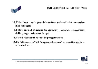 ISO 9001:2000 vs. ISO 9001:2008




10.Chiarimenti sulla possibile natura delle attività successive
   alla consegna
11.Enfasi sulla distinzione fra Riesame, Verifica e Validazione
   della progettazione-sviluppo
12.Nuovi esempi di output di progettazione
13.Da “dispositivo” ad “apparecchiatura” di monitoraggio e
  misurazione




  Le principali novità della norma UNI EN ISO 9001:2008 - Milano, 30 gennaio 2009
                                                                                     Slide 45
 