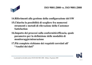 ISO 9001:2000 vs. ISO 9001:2008



14.Riferimenti alla gestione della configurazione del SW
15.Chiarita la possibilità di scegliere fra numerosi
   strumenti e metodi di rilevazione della Customer
   Satisfaction
16.Impatto dei processi sulla conformità/efficacia, quale
  parametro per la definizione delle modalità di
  monitoraggio/misurazione
17.Più completo richiamo dei requisiti correlati all’
   “Analisi dei dati”



  Le principali novità della norma UNI EN ISO 9001:2008 - Milano, 30 gennaio 2009
                                                                                     Slide 46
 