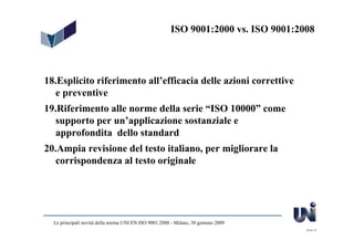 ISO 9001:2000 vs. ISO 9001:2008




18.Esplicito riferimento all’efficacia delle azioni correttive
   e preventive
19.Riferimento alle norme della serie “ISO 10000” come
  supporto per un’applicazione sostanziale e
   approfondita dello standard
20.Ampia revisione del testo italiano, per migliorare la
   corrispondenza al testo originale




  Le principali novità della norma UNI EN ISO 9001:2008 - Milano, 30 gennaio 2009
                                                                                     Slide 47
 