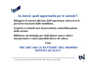 In sintesi: quali opportunità per le aziende?:
Rileggere la norma alla luce dell’esperienza, attraverso il
percorso tracciato dalle modifiche.
Scoprire eventuali aree di precedente sottoutilizzazione
della norma
Riflettere sui dettagli, per individuare nuove chiavi
interpretative e nuovi possibili driver di valore.
                                                    Cioè:
       “RICARICARE LE BATTERIE” DEL PROPRIO
                SISTEMA QUALITA’


Le principali novità della norma UNI EN ISO 9001:2008 - Milano, 30 gennaio 2009
                                                                                  Slide 48
 