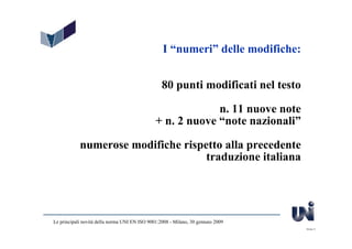 I “numeri” delle modifiche:


                                                  80 punti modificati nel testo

                                                            n. 11 nuove note
                                               + n. 2 nuove “note nazionali”

            numerose modifiche rispetto alla precedente
                                    traduzione italiana




Le principali novità della norma UNI EN ISO 9001:2008 - Milano, 30 gennaio 2009
                                                                                  Slide 5
 