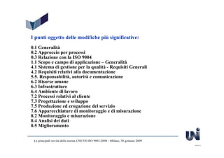 I punti oggetto delle modifiche più significative:
0.1 Generalità
0.2 Approccio per processi
0.3 Relazione con la ISO 9004
1.1 Scopo e campo di applicazione – Generalità
4.1 Sistema di gestione per la qualità - Requisiti Generali
4.2 Requisiti relativi alla documentazione
5.5. Responsabilità, autorità e comunicazione
6.2 Risorse umane
6.3 Infrastrutture
6.4 Ambiente di lavoro
7.2 Processi relativi al cliente
7.3 Progettazione e sviluppo
7.5 Produzione ed erogazione del servizio
7.6 Apparecchiature di monitoraggio e di misurazione
8.2 Monitoraggio e misurazione
8.4 Analisi dei dati
8.5 Miglioramento


 Le principali novità della norma UNI EN ISO 9001:2008 - Milano, 30 gennaio 2009
                                                                                   Slide 6
 