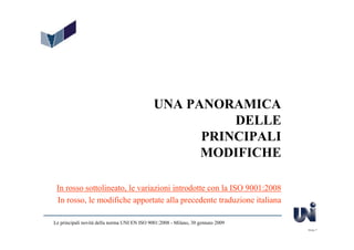 UNA PANORAMICA
                                                        DELLE
                                                    PRINCIPALI
                                                    MODIFICHE

 In rosso sottolineato, le variazioni introdotte con la ISO 9001:2008
 In rosso, le modifiche apportate alla precedente traduzione italiana

Le principali novità della norma UNI EN ISO 9001:2008 - Milano, 30 gennaio 2009
                                                                                  Slide 7
 