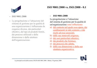ISO 9001:2000 vs. ISO:2008 - 0.1


- ISO 9001:2000                                                  - ISO 9001:2008
                                                                 La progettazione e l’attuazione
- La progettazione e l’attuazione del                            del sistema di gestione per la qualità di
  sistema di gestione per la qualità di                          un'organizzazione sono influenzate:
  una organizzazione è influenzata da                            a) dal contesto nel quale essa opera, dai
  esigenze diverse, dai particolari                                  cambiamenti in tale contesto, e dai
  obiettivi, dal tipo di prodotti forniti,                           rischi ad esso associati;
  dai processi utilizzati e dalla                                b) dalle sue mutevoli esigenze,
  dimensione e dalla struttura                                   c) dai suoi particolari obiettivi,
  dell'organizzazione.                                           d) dai prodotti che fornisce,
                                                                 e) dai processi che adotta,
                                                                 f) dalla sua dimensione e dalla sua
                                                                     struttura organizzativa.



      Le principali novità della norma UNI EN ISO 9001:2008 - Milano, 30 gennaio 2009
                                                                                                      Slide 8
 