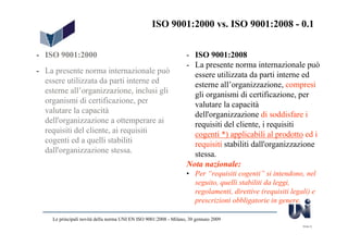 ISO 9001:2000 vs. ISO 9001:2008 - 0.1


- ISO 9001:2000                                                    - ISO 9001:2008
                                                                   - La presente norma internazionale può
- La presente norma internazionale può                               essere utilizzata da parti interne ed
  essere utilizzata da parti interne ed                              esterne all’organizzazione, compresi
  esterne all’organizzazione, inclusi gli                            gli organismi di certificazione, per
  organismi di certificazione, per                                   valutare la capacità
  valutare la capacità                                               dell'organizzazione di soddisfare i
  dell'organizzazione a ottemperare ai                               requisiti del cliente, i requisiti
  requisiti del cliente, ai requisiti                                cogenti *) applicabili al prodotto ed i
  cogenti ed a quelli stabiliti                                      requisiti stabiliti dall'organizzazione
  dall'organizzazione stessa.                                        stessa.
                                                                   Nota nazionale:
                                                                   • Per “requisiti cogenti” si intendono, nel
                                                                     seguito, quelli stabiliti da leggi,
                                                                     regolamenti, direttive (requisiti legali) e
                                                                     prescrizioni obbligatorie in genere.

     Le principali novità della norma UNI EN ISO 9001:2008 - Milano, 30 gennaio 2009
                                                                                                           Slide 9
 