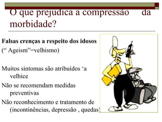 O que prejudica a compressão  da morbidade? Falsas crenças a respeito dos idosos (“ Ageism”=velhismo) Muitos sintomas são atribuídos ‘a velhice Não se recomendam medidas preventivas Não reconhecimento e tratamento de (incontinências, depressão , quedas)  